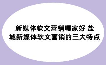 新媒体软文营销哪家好 盐城新媒体软文营销的三大特点